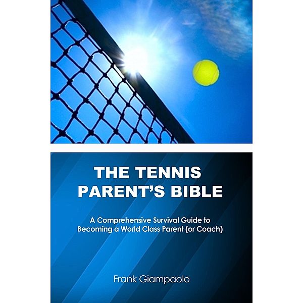 Tennis Parent's Bible: A Comprehensive Survival Guide to Becoming a World Class Parent (or Coach), Frank Giampaolo