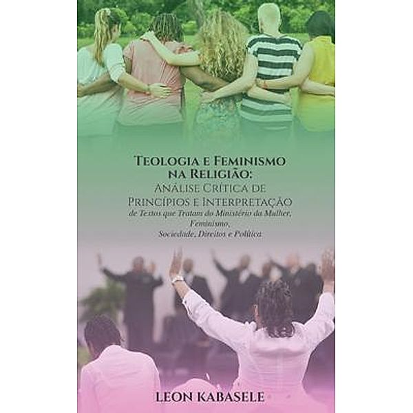 Teologia e Feminismo na Religião Análise Crítica de Princípios e Interpretação de Textos  que Tratam do Ministério da Mulher,  Feminismo, Sociedade, Direitos e Política / Leon Kabasele, Leon Kabasele