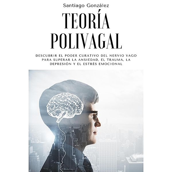 Teoría polivagal: Descubrir el poder curativo del nervio vago para superar la ansiedad, el trauma, la depresión y el estrés emocional, Santiago González