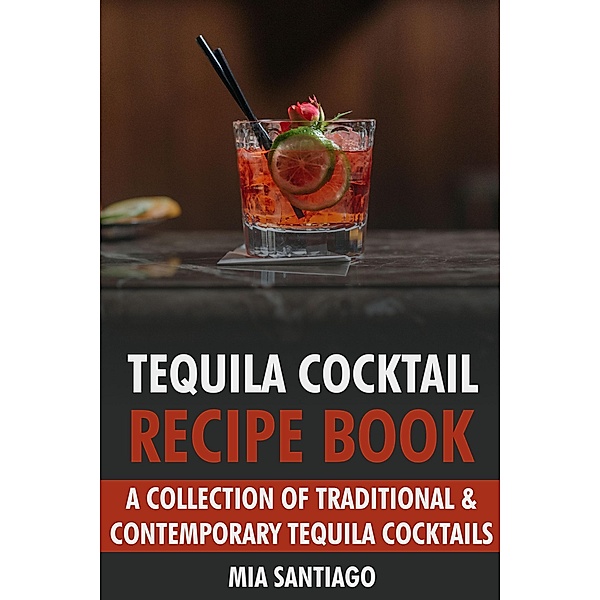 Tequila Cocktail Recipe Book: A Collection of Traditional & Contemporary Tequila Cocktails, Mia Santiago