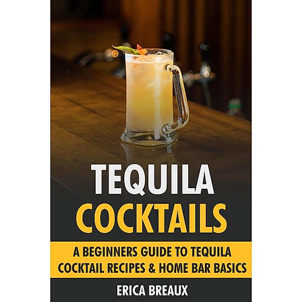 Tequila Cocktails: A Beginners Guide to Tequila Cocktail Recipes & Home Bar Basics, Erica Breaux