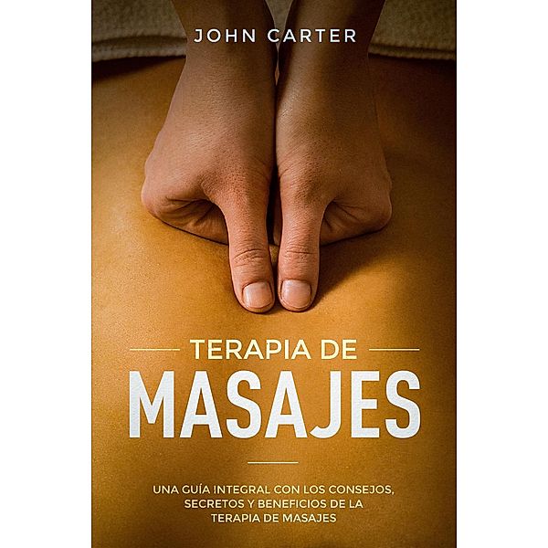 Terapia De Masajes: Una Guía Integral con los Consejos, Secretos y Beneficios de la Terapia de Masajes (Massage Therapy Spanish Version), John Carter