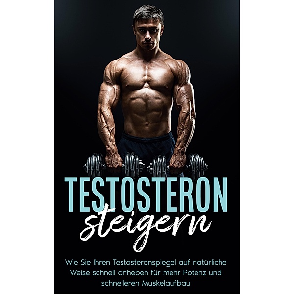 Testosteron steigern: Wie Sie Ihren Testosteronspiegel auf natürliche Weise schnell anheben für mehr Potenz und schnelleren Muskelaufbau, Mario Köhler