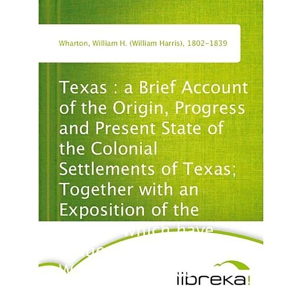 Texas : a Brief Account of the Origin, Progress and Present State of the Colonial Settlements of Texas; Together with an Exposition of the Causes which have induced the Existing War with Mexico, William H. (William Harris) Wharton