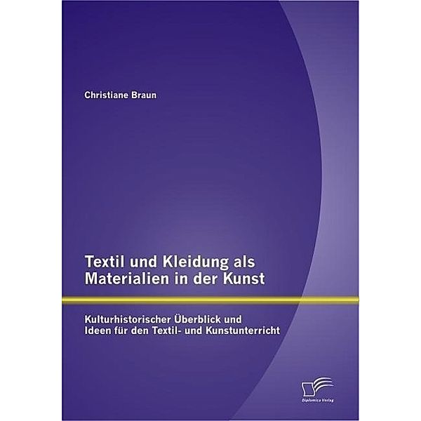 Textil und Kleidung als Materialien in der Kunst: Kulturhistorischer Überblick und Ideen für den Textil- und Kunstunterricht, Christiane Braun