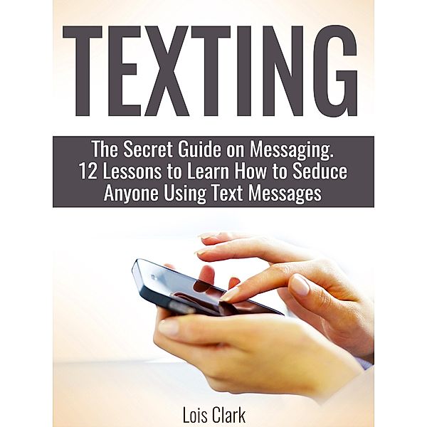 Texting: The Secret Guide on Messaging. 12 Lessons to Learn How to Seduce Anyone Using Text Messages, Lois Clark