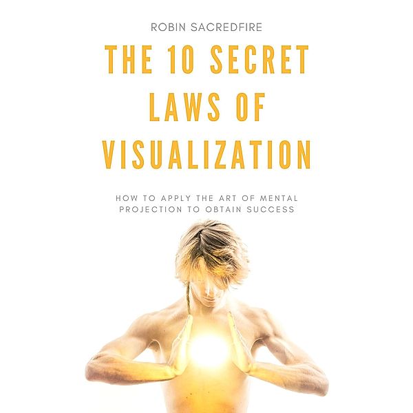 The 10 Secret Laws of Visualization: How to Apply the Art of Mental Projection to Obtain Success, Robin Sacredfire