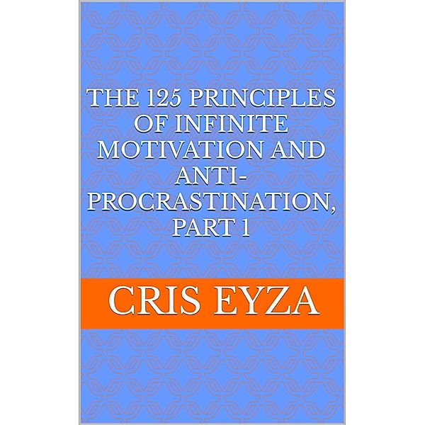 The 125 Principles of Infinite Motivation and Anti-Procrastination, Part 1: Be motivated, defeat procrastination, be disciplined, be mentally strong, productive, effective with psychology / The 125 Principles of Infinite Motivation and Anti-Procrastination, Cris Eyza