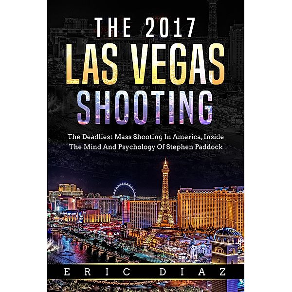 The 2017 Las Vegas Shooting: The Deadliest Mass Shooting In America, Inside The Mind And Psychology Of Stephen Paddock, Eric Diaz