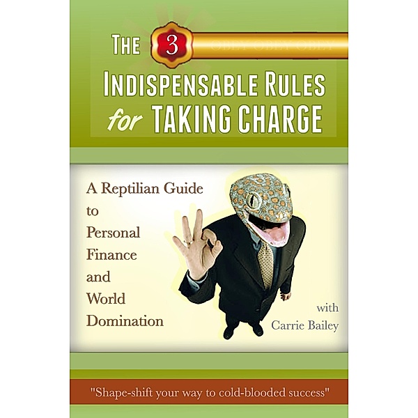 The 3 Indispensible Rules for Taking Charge: A Reptilian Guide to Personal Finance and World Domination, Carrie Bailey