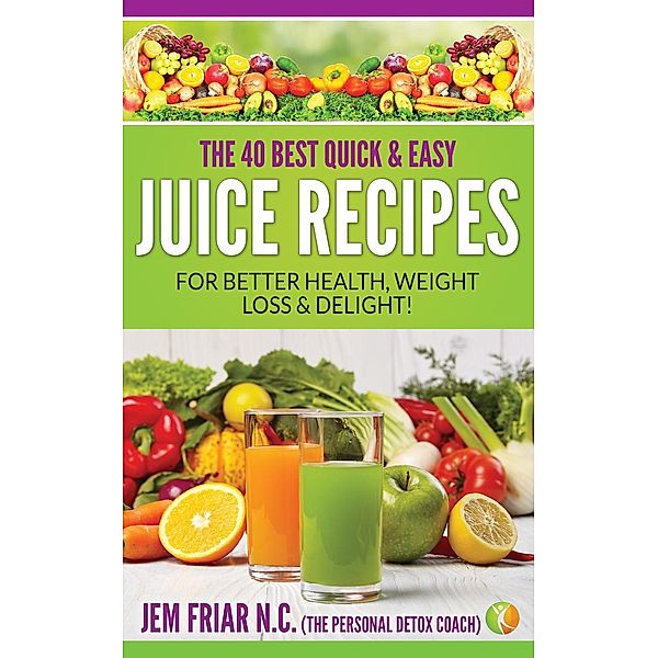 The 40 Best Quick and Easy Juice Recipes - for Better Health, Weight Loss and Delight (The Personal Detox Coach's Simple Guide to Healthy Living Series, #2), Jem Friar