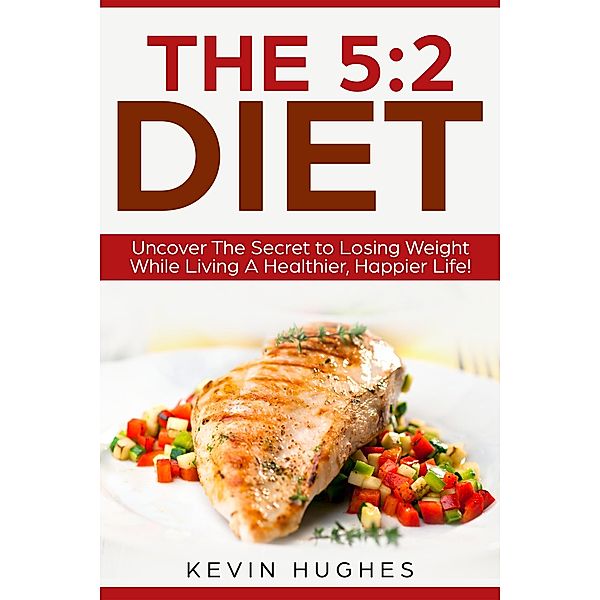 The 5:2 Diet: Uncover The Secret to Losing Weight While Living A Healthier, Happier Life!, Kevin Hughes