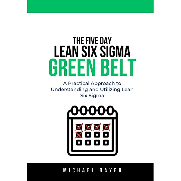 The 5 Day Lean Six Sigma Green Belt: A Practical Approach to Understanding and Utilizing Lean Six Sigma, Michael Bayer