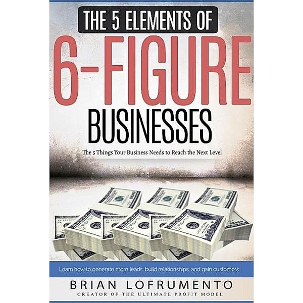 The 5 Elements of 6-Figure Businesses: The 5 Things Your Business Needs to Reach the Next Level, Brian Lofrumento