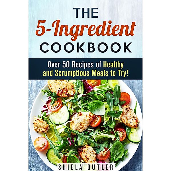 The 5-Ingredient Cookbook: Over 50 Recipes of Healthy and Scrumptious Meals to Try! (Simple Ingredients) / Simple Ingredients, Shiela Butler