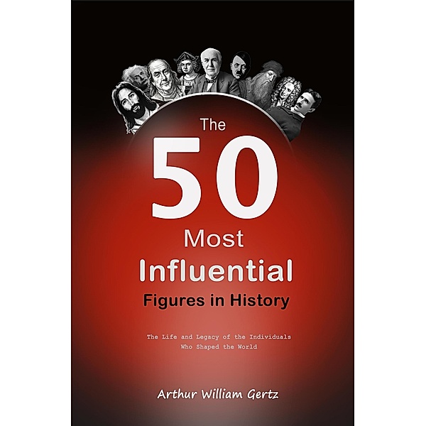 The 50 Most Influential Figures in History:  The Life and Legacy of the Individuals Who Shaped the World, Arthur William Gertz