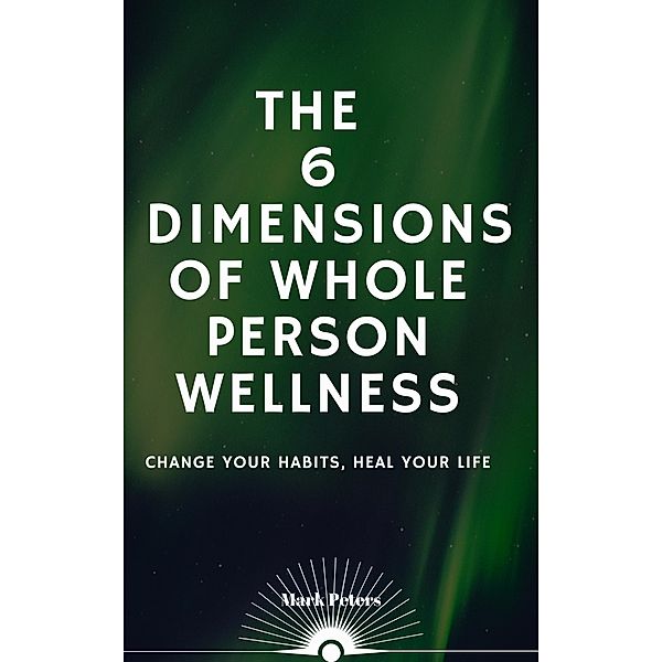 The 6 Dimensions of Whole Person Wellness: Change Your Habits, Heal Your Life, Mark Peters