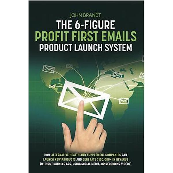 The 6-Figure Profit First Emails Product Launch System: How Alternative Health And Supplement Companies Can Launch New Products And Generate $100,000+ In Revenue (Without Running Ads, Using Social Media, Or Recording Videos), JOHN BRANDT
