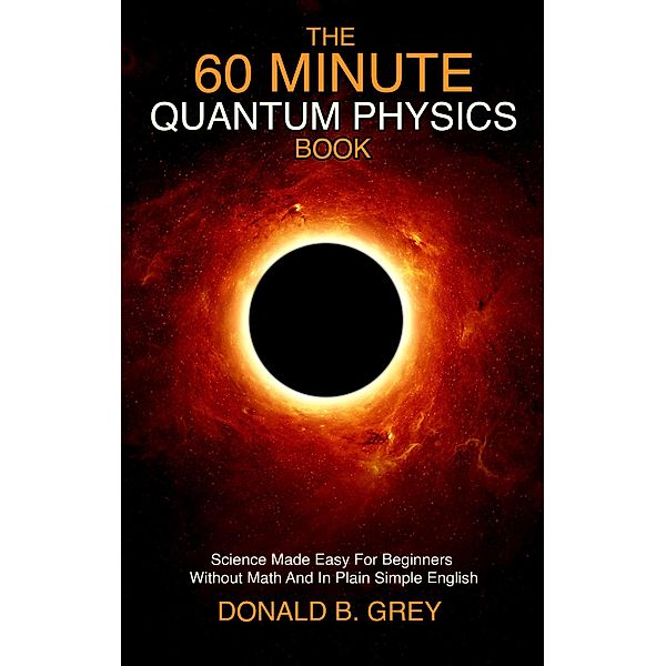 The 60 Minute Quantum Physics Book: Science Made Easy For Beginners Without Math And In Plain Simple English, Donald B. Grey