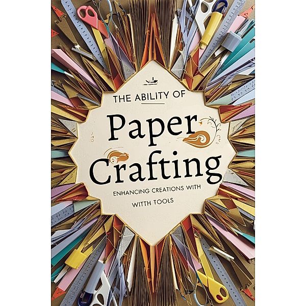 The Ability of Paper Crafting: Enhancing Creations with Tools and Materials, Deborah Maria Collier