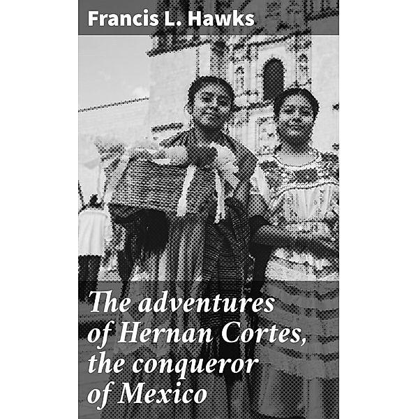 The adventures of Hernan Cortes, the conqueror of Mexico, Francis L. Hawks