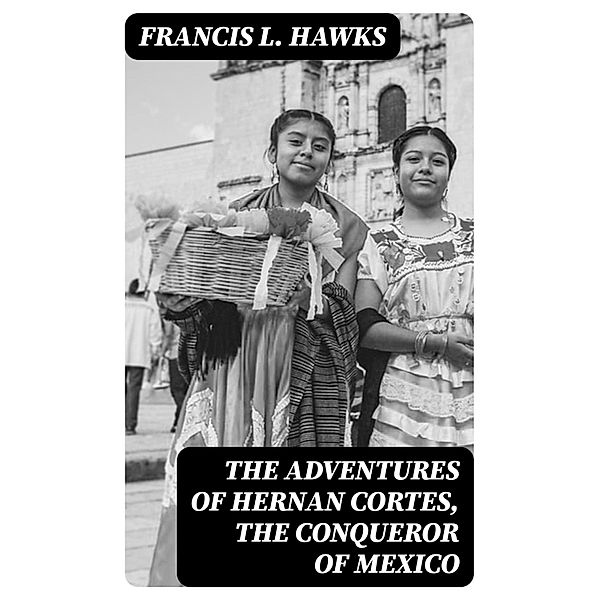 The adventures of Hernan Cortes, the conqueror of Mexico, Francis L. Hawks