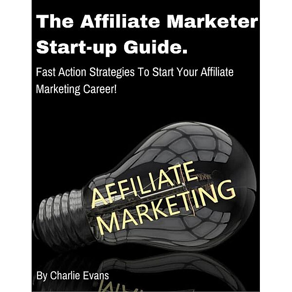 The Affiliate Marketer Start-up Guide: Fast Action Strategies To Start Your Affiliate Career!, Charlie Evans
