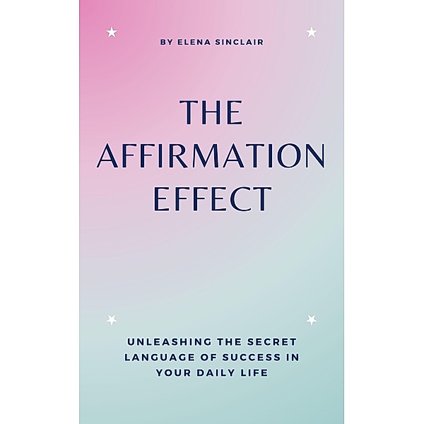 The Affirmation Effect: Unleashing the Secret Language of Success in Your Daily Life, Elena Sinclair