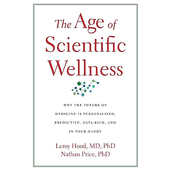 The Age of Scientific Wellness - Why the Future of Medicine Is Personalized, Predictive, Data-Rich, and in Your Hands, Leroy Hood, Nathan Price