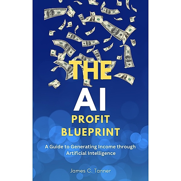 The AI Profit Blueprint: A Guide to Generating Income through Artificial Intelligence, James C. Tanner