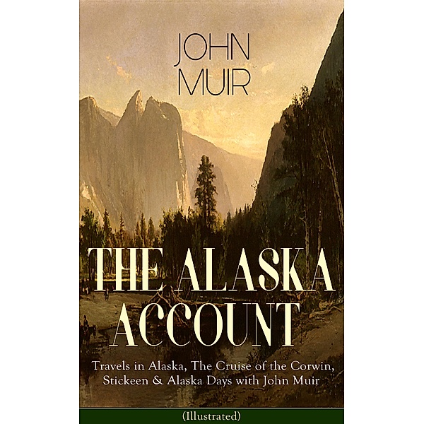 THE ALASKA ACCOUNT of John Muir: Travels in Alaska, The Cruise of the Corwin, Stickeen & Alaska Days with John Muir (Illustrated), John Muir, S. Hall Young