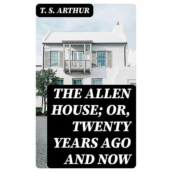 The Allen House; Or, Twenty Years Ago and Now, T. S. Arthur