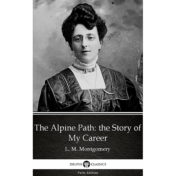 The Alpine Path: the Story of My Career by L. M. Montgomery (Illustrated) / Delphi Parts Edition (L. M. Montgomery) Bd.28, L. M. Montgomery