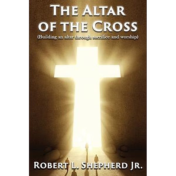 The Altar of the Cross (Building an Altar Through Sacrifice and Worship) / Authors' Tranquility Press, Robert L. Shepherd Jr.