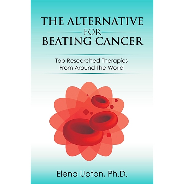 The Alternative For Beating Cancer: Top Researched Therapies From Around The World, Elena Upton