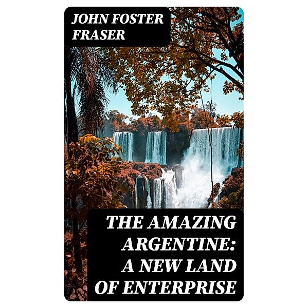 The Amazing Argentine: A New Land of Enterprise, John Foster Fraser