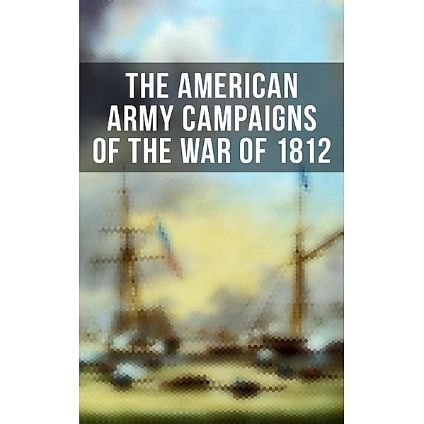The American Army Campaigns of the War of 1812, John R. Maass, Steven J. Rauch, Richard V. Barbuto, Richard D. Blackmon, Charles P. Neimeyer, Joseph F. Stoltz Iii, Center Of Military History