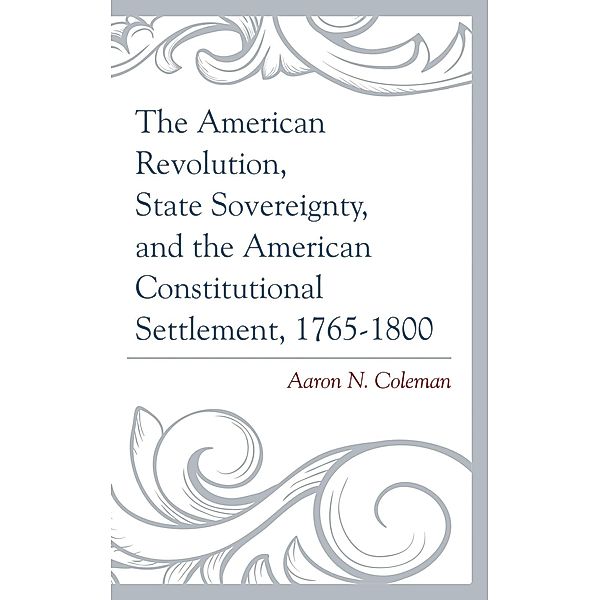 The American Revolution, State Sovereignty, and the American Constitutional Settlement, 1765-1800, Aaron N. Coleman