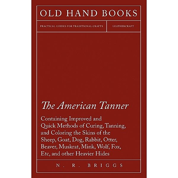 The American Tanner - Containing Improved and Quick Methods of Curing, Tanning, and Coloring the Skins of the Sheep, Goat, Dog, Rabbit, Otter, Beaver, Muskrat, Mink, Wolf, Fox, Etc, and other Heavier Hides, N. R. Briggs