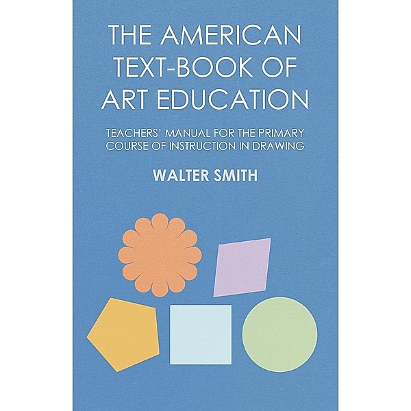 The American Text-Book of Art Education - Teachers' Manual for The Primary Course of Instruction in Drawing, Walter Smith