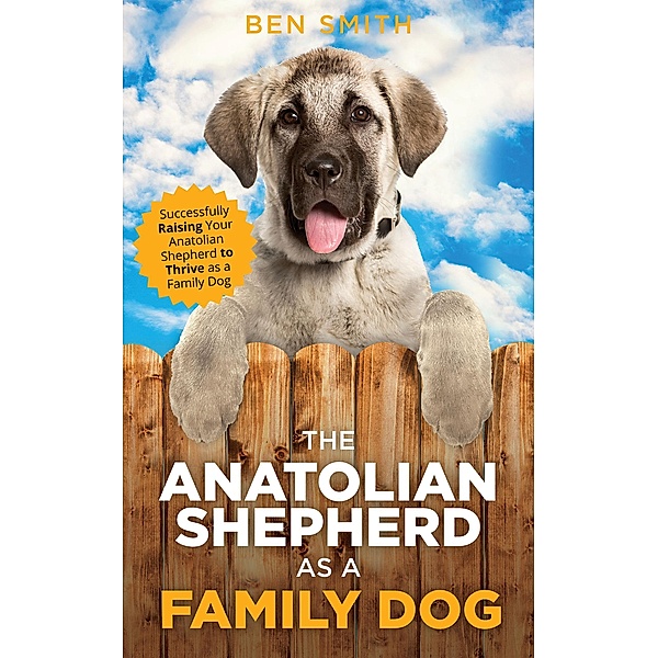 The Anatolian Shepherd as a Family Dog: Successfully Raising Your Anatolian Shepherd to Thrive as a Family Dog, Ben Smith