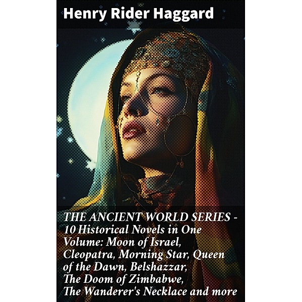 THE ANCIENT WORLD SERIES - 10 Historical Novels in One Volume: Moon of Israel, Cleopatra, Morning Star, Queen of the Dawn, Belshazzar, The Doom of Zimbabwe, The Wanderer's Necklace and more, Henry Rider Haggard
