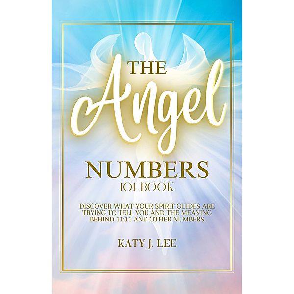 The Angel Numbers 101 Book: Discover What Your Spirit Guides Are Trying to Tell You and The Meaning Behind 11:11 And Other Numbers, Katy J. Lee