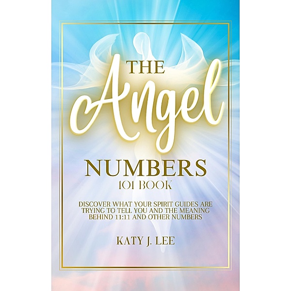 The Angel Numbers 101 Book: Discover What Your Spirit Guides Are Trying to Tell You and The Meaning Behind 11:11 And Other Numbers, Katy J. Lee