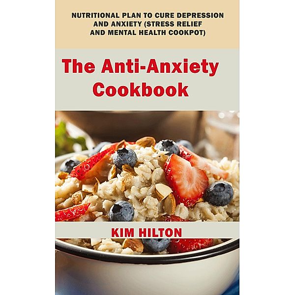 The Anti-Anxiety Cookbook: Nutritional Plan to Cure Depression and Anxiety (Stress Relief and Mental Health Cookpot), Kim Hilton
