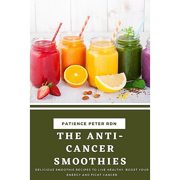 The Anti-Cancer Smoothies; Delicious Smoothie Recipes to Live Healthy, Boost Your Energy and Fight Cancer, Patience Peter Rdn