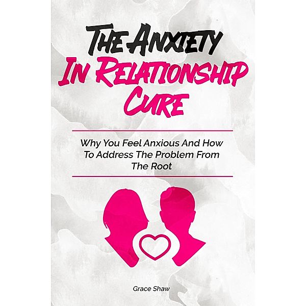 The Anxiety In Relationship Cure: Why You Feel Anxious And How To Address The Problem From The Root, Grace Shaw