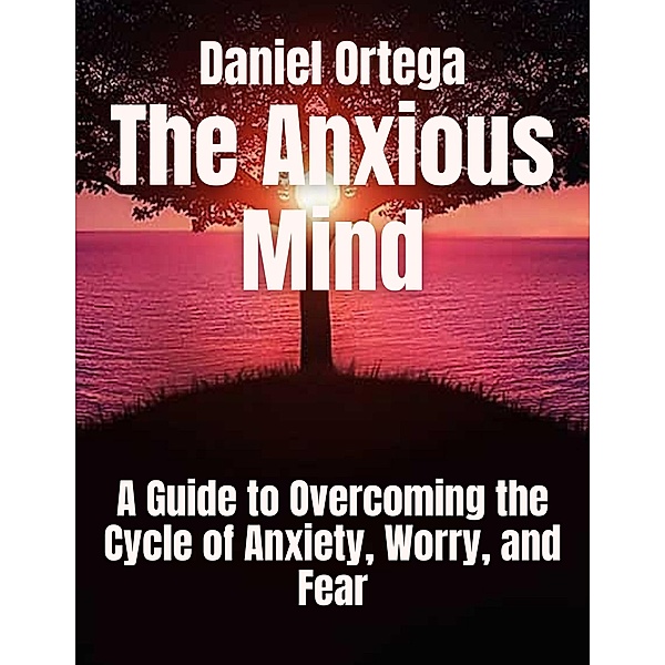 The Anxious Mind A Guide to Overcoming the Cycle of Anxiety, Worry, and Fear, Daniel Ortega
