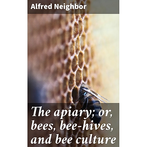 The apiary; or, bees, bee-hives, and bee culture, Alfred Neighbor