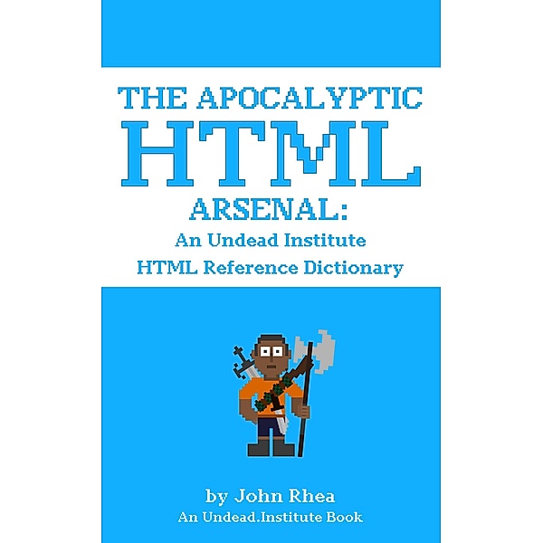 The Apocalyptic HTML Arsenal: An Undead Institute HTML Reference Dictionary / Undead Institute, John Rhea